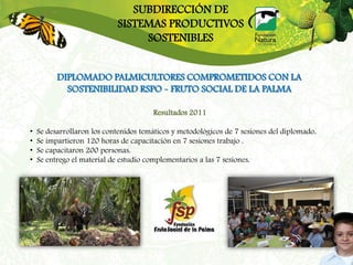 SUBDIRECCIÓN DE
                            SISTEMAS PRODUCTIVOS
                                 SOSTENIBLES


          DIPLOMADO PALMICULTORES COMPROMETIDOS CON LA
            SOSTENIBILIDAD RSPO - FRUTO SOCIAL DE LA PALMA

                                       Resultados 2011

•   Se desarrollaron los contenidos temáticos y metodológicos de 7 sesiones del diplomado.
•   Se impartieron 120 horas de capacitación en 7 sesiones trabajo .
•   Se capacitaron 200 personas.
•   Se entrego el material de estudio complementarios a las 7 sesiones.
 