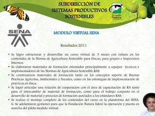 SUBDIRECCIÓN DE
                              SISTEMAS PRODUCTIVOS
                                   SOSTENIBLES


                               MODULO VIRTUAL SENA

                                    Resultados 2011

• Se logro estructurar y desarrollar un curso virtual de 3 meses con énfasis en los
  contenidos de la Norma de Agricultura Sostenible para Fincas, para grupos e Inspectores
  Internos.
• Se elaboraron materiales de formación orientados principalmente a equipos técnicos e
  implementadores de las Normas de Agricultura Sostenible RAS.
• Se construyeron materiales de formación tanto en los conceptos soporte de Buenas
  Practicas Agrícolas, Ambientales y Sociales, como en las estrategias de implementación de
  practicas en finca.
• Se logró articular una relación de cooperación con el área de capacitación de RA tanto
  para el intercambio de material de formación, como para el trabajo conjunto en el
  desarrollo de material y procesos de formación asociados a los estándares RAS.
• Se realizo el montaje completo de los contenidos del curso en la plataforma del SENA.
  6. Se adelantaron gestiones para que la Fundación Natura lideré la operación y puesta en
  marcha del piloto modulo virtual.
 