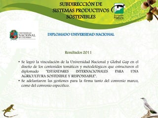 SUBDIRECCIÓN DE
                    SISTEMAS PRODUCTIVOS
                         SOSTENIBLES


                 DIPLOMADO UNIVERSIDAD NACIONAL



                           Resultados 2011

• Se logró la vinculación de la Universidad Nacional y Global Gap en el
  diseño de los contenidos temáticos y metodológicos que estructuren el
  diplomado      "ESTÁNDARES       INTERNACIONALES       PARA     UNA
  AGRICULTURA SOSTENIBLE Y RESPONSABLE".
• Se adelantaron las gestiones para la firma tanto del convenio marco,
  como del convenio especifico.
 