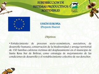 SUBDIRECCIÓN DE
                     SISTEMAS PRODUCTIVOS
                          SOSTENIBLES


                           UNIÓN EUROPEA
                           (Proyecto Nuevo)


                               Objetivos

• Fortalecimiento de procesos socio-económicos, asociativos, de
desarrollo humano, conservación de la biodiversidad y arraigo territorial
de 150 familias cafeteras víctimas del desplazamiento en el municipio de
Santa Rosa Sur de Bolívar, como estrategia de mejoramiento de las
condiciones de desarrollo y el restablecimiento colectivo de sus derechos
 