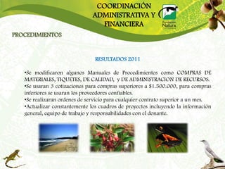COORDINACIÓN
                               ADMINISTRATIVA Y
                                  FINANCIERA
PROCEDIMIENTOS


                                RESULTADOS 2011

   •Se modificaron algunos Manuales de Procedimientos como COMPRAS DE
   MATERIALES, TIQUETES, DE CALIDAD, y DE ADMINISTRACION DE RECURSOS.
   •Se usaran 3 cotizaciones para compras superiores a $1.500.000, para compras
   inferiores se usaran los proveedores confiables.
   •Se realizaran ordenes de servicio para cualquier contrato superior a un mes.
   •Actualizar constantemente los cuadros de proyectos incluyendo la información
   general, equipo de trabajo y responsabilidades con el donante.
 