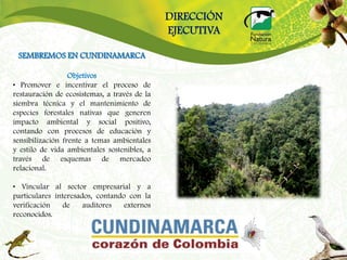 DIRECCIÓN
                                              EJECUTIVA

 SEMBREMOS EN CUNDINAMARCA

                  Objetivos
• Promover e incentivar el proceso de
restauración de ecosistemas, a través de la
siembra técnica y el mantenimiento de
especies forestales nativas que generen
impacto ambiental y social positivo,
contando con procesos de educación y
sensibilización frente a temas ambientales
y estilo de vida ambientales sostenibles, a
través de esquemas de mercadeo
relacional.

• Vincular al sector empresarial y a
particulares interesados, contando con la
verificación    de    auditores   externos
reconocidos.
 