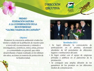 DIRECCIÓN
                                                     EJECUTIVA


              PREMIO
         FUNDACIÓN NATURA
      A LA CONSERVACIÓN DE LA
           BIODIVERSIDAD
   “GLORIA VALENCIA DE CASTAÑO”


                      Objetivo
 Promover la conciencia ambiental a todos los
niveles y edades de la población de nuestro país                         Resultados 2011
    a través del reconocimiento y estímulo a           • Se logró difundir la convocatoria de
investigadores, científicos, niños, niñas, jóvenes       participación en el premio, alcanzado
     y a comunidades en general, que estén               alrededor de 60 postulantes de diferentes
desarrollando o hayan realizado en los últimos           lugares e instituciones del país.
dos años, acciones en materia de protección de         • Se logró contar con el apoyo de empresas
                 la biodiversidad.                       privadas y públicas en el patrocinio de la
                                                         premiación.
                                                       • Se consiguió una amplia difusión de los
                                                         ganadores de los premios en los diferentes
                                                         medios de comunicación.
 