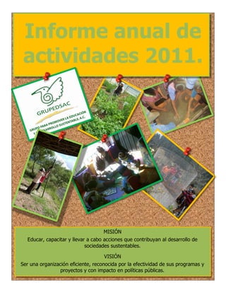 Informe anual de
 actividades 2011.




                                    MISIÓN
  Educar, capacitar y llevar a cabo acciones que contribuyan al desarrollo de
                            sociedades sustentables.

                                     VISIÓN
Ser una organización eficiente, reconocida por la efectividad de sus programas y
                 proyectos y con impacto en políticas públicas.
 