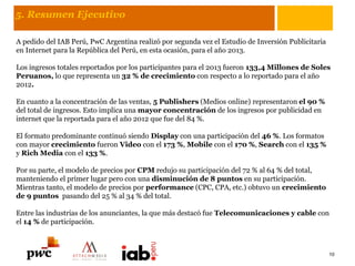 5. Resumen Ejecutivo
A pedido del IAB Perú, PwC Argentina realizó por segunda vez el Estudio de Inversión Publicitaria
en Internet para la República del Perú, en esta ocasión, para el año 2013.
Los ingresos totales reportados por los participantes para el 2013 fueron 133,4 Millones de Soles
Peruanos, lo que representa un 32 % de crecimiento con respecto a lo reportado para el año
2012.
En cuanto a la concentración de las ventas, 5 Publishers (Medios online) representaron el 90 %
del total de ingresos. Esto implica una mayor concentración de los ingresos por publicidad en
internet que la reportada para el año 2012 que fue del 84 %.
El formato predominante continuó siendo Display con una participación del 46 %. Los formatos
con mayor crecimiento fueron Video con el 173 %, Mobile con el 170 %, Search con el 135 %
y Rich Media con el 133 %.
Por su parte, el modelo de precios por CPM redujo su participación del 72 % al 64 % del total,
manteniendo el primer lugar pero con una disminución de 8 puntos en su participación.
Mientras tanto, el modelo de precios por performance (CPC, CPA, etc.) obtuvo un crecimiento
de 9 puntos pasando del 25 % al 34 % del total.
Entre las industrias de los anunciantes, la que más destacó fue Telecomunicaciones y cable con
el 14 % de participación.
10
 