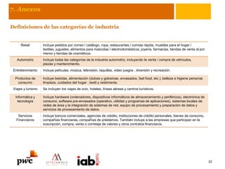 7. Anexos
Definiciones de las categorías de industria
Retail Incluye pedidos por correo / catálogo, ropa, restaurantes / comida rápida, muebles para el hogar /
textiles, juguetes, alimentos para mascotas / electrodomésticos, joyería, farmacias, tiendas de venta al por
menor y tiendas de cosméticos.
Automotriz Incluye todas las categorías de la industria automotriz, incluyendo la venta / compra de vehículos,
piezas y mantenimiento.
Entretenimiento Incluye películas, música, televisión, taquillas, video juegos , diversión y recreación.
Productos de
consumo
Incluye bebidas, alimentación (dulces y golosinas, envasados, fast food, etc.), belleza e higiene personal,
limpieza, cuidados del hogar , textil y vestimenta.
Viajes y turismo Se incluyen los viajes de ocio, hoteles, líneas aéreas y centros turísticos.
Informática y
tecnología
Incluye hardware (ordenadores, dispositivos informáticos de almacenamiento y periféricos), electrónica de
consumo, software pre-envasados ​​(operativo, utilidad y programas de aplicaciones), sistemas locales de
redes de área y la integración de sistemas de red, equipo de procesamiento y preparación de datos y
servicios de procesamiento de datos.
Servicios
Financieros
Incluye bancos comerciales, agencias de crédito, instituciones de crédito personales, bienes de consumo,
compañías financieras, compañías de préstamos. También incluye a las empresas que participan en la
suscripción, compra, venta o corretaje de valores y otros contratos financieros.
22
 