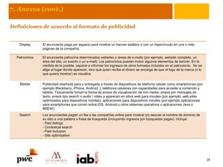 7. Anexos (cont.)
Definiciones de acuerdo al formato de publicidad
Display El anunciante paga por espacio para mostrar un banner estático o con un hipervínculo en una o más
páginas de la compañía.
Patrocinios El anunciante patrocina determinados websites o áreas de e-mails (por ejemplo, website completo, un
área del site, un evento o un e-mail). Los patrocinios pueden incluir algunos elementos de banner. En la
medida de lo posible, separar e informar los ingresos de otros formatos incluidos en el patrocionio. No se
elige el lugar donde aparecer, sino que quien recibe el dinero se encarga de que el logo de la marca (o lo
que quiera mostrar) se visualice
Mobile Publicidad diseñada para y entregada a través de dispositivos de telefonía celular como smartphones (por
ejemplo Blackberry, iPhone, Android..), teléfonos celulares con capacidades para acceder a contenido y
tablets. Típicamente toman la forma de avisos de visualización de rich media, avisos por mensajes de
texto, avisos tipo search o audio / video y aparecen en sitios web para moviles (por ejemplo, web sites
optimizados para dispositivos móviles), aplicaciones para dispositivos móviles (por ejemplo aplicaciones
para smartphones que corren sobre iOS, Android u otros sistemas operativos o aplicaciones Java o
BREW).
Search Los anunciantes pagan un fee a las compañías online para mostrar y/o asociar el nombre de dominio de
su sitio a una palabra o frase de búsqueda (incluyendo ingresos por búsquedas pagas). Incluye:
- Paid listings
- Contextual search
- Paid inclusion
- Site optimization
24
 