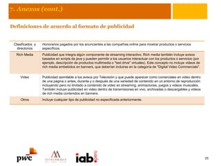 7. Anexos (cont.)
Definiciones de acuerdo al formato de publicidad
Clasificados y
directorios
Honorarios pagados por los anunciantes a las compañías online para mostrar productos o servicios
específicos.
Rich Media Publicidad que integra algún componente de streaming interactivo. Rich media también incluye avisos
basados en scripts de java y pueden permitir a los usuarios interactuar con los productos o servicios (por
ejemplo, descripción de productos multimedia o "test drive" virtuales). Este concepto no incluye videos de
rich media embebidos en banners, que deberían incluirse en la categoría de "Digital Video Commercials".
Video Publicidad asimilable a los avisos por Televisión y que puede aparecer como comerciales en video dentro
de una página o antes, durante y o después de una variedad de contenido en un entorno de reproducción
incluyendo pero no limitado a contenido de video en streaming, animaciones, juegos y videos musicales.
También incluye publicidad en video dentro de transmisiones en vivo, archivadas o descargables y videos
de rich media contenidos en banners.
Otros Incluye cualquier tipo de publicidad no especificada anteriormente.
25
 