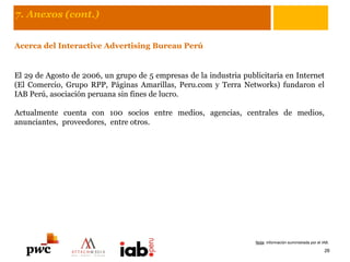 7. Anexos (cont.)
Acerca del Interactive Advertising Bureau Perú
El 29 de Agosto de 2006, un grupo de 5 empresas de la industria publicitaria en Internet
(El Comercio, Grupo RPP, Páginas Amarillas, Peru.com y Terra Networks) fundaron el
IAB Perú, asociación peruana sin fines de lucro.
Actualmente cuenta con 100 socios entre medios, agencias, centrales de medios,
anunciantes, proveedores, entre otros.
26
Nota: información suministrada por el IAB.
 