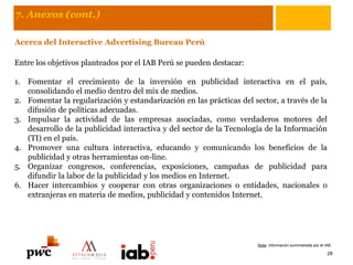 7. Anexos (cont.)
Acerca del Interactive Advertising Bureau Perú
Entre los objetivos planteados por el IAB Perú se pueden destacar:
1. Fomentar el crecimiento de la inversión en publicidad interactiva en el país,
consolidando el medio dentro del mix de medios.
2. Fomentar la regularización y estandarización en las prácticas del sector, a través de la
difusión de políticas adecuadas.
3. Impulsar la actividad de las empresas asociadas, como verdaderos motores del
desarrollo de la publicidad interactiva y del sector de la Tecnología de la Información
(TI) en el país.
4. Promover una cultura interactiva, educando y comunicando los beneficios de la
publicidad y otras herramientas on-line.
5. Organizar congresos, conferencias, exposiciones, campañas de publicidad para
difundir la labor de la publicidad y los medios en Internet.
6. Hacer intercambios y cooperar con otras organizaciones o entidades, nacionales o
extranjeras en materia de medios, publicidad y contenidos Internet.
28
Nota: información suministrada por el IAB.
 