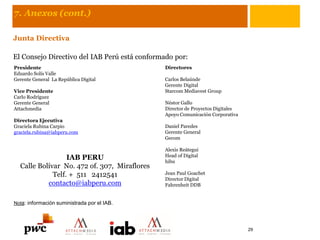 7. Anexos (cont.)
Junta Directiva
El Consejo Directivo del IAB Perú está conformado por:
Presidente
Eduardo Solís Valle
Gerente General La República Digital
Vice Presidente
Carlo Rodríguez
Gerente General
Attachmedia
Directora Ejecutiva
Graciela Rubina Carpio
graciela.rubina@iabperu.com
Nota: información suministrada por el IAB.
Directores
Carlos Belaúnde
Gerente Digital
Starcom Mediavest Group
Néstor Gallo
Director de Proyectos Digitales
Apoyo Comunicación Corporativa
Daniel Paredes
Gerente General
Gecom
Alexis Reátegui
Head of Digital
hibu
Jean Paul Goachet
Director Digital
Fahrenheit DDB
IAB PERU
Calle Bolívar No. 472 of. 307, Miraflores
Telf. + 511 2412541
contacto@iabperu.com
29
 