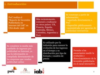 1. Introducción
PwC realiza el
“Reporte de Inversión
Publicitaria en
Internet del IAB” en
USA desde 1996
Se construye a partir de
información:
• reportada directamente a
PwC
• disponible públicamente
• suministrada por agencias de
publicidad interactivas
Se considera la media más
confiable de ingresos por
publicidad en Internet, ya
que la información es
compilada directamente de
las empresas que venden
publicidad online
Es utilizado por la
industria para conocer la
evolución de los ingresos
en el tiempo y su
distribución por tipo de
formato y modelo de
precio
Más recientemente,
comenzó a realizarse
en otros países: UK,
Francia, España,
Australia, México,
Colombia, Argentina y
Perú
Permite a los
anunciantes medir la
evolución y
direccionamiento de la
inversión publicitaria
en el canal interactivo
3
 