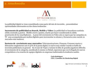 La publicidad digital se viene consolidando como parte del mix de inversión , presentándose
oportunidades interesantes en dos claras tendencias:
Incremento de publicidad en Search, Mobile y Video: La publicidad en buscadores continúa
sólida creciendo 4 puntos. Mobile creció 2 puntos, mucho por hacer considerando la sólida
penetración de los smarthphones. A pesar del crecimiento en Video aún se espera que las campañas en
TV sean acompañadas por medios digitales para incrementar su alcance y frecuencia como sucede en
mercados más maduros.
Sectores de crecimiento muy marcados: Telecomunicaciones, Finanzas, Consumo masivo y
Educación conglomeran casi el 50% de la pauta digital, lo cual es muy similar cuando se habla de
inversión publicitaria en general. En el caso de Viajes y turismo la falta de grandes jugadores dificulta
el crecimiento de la categoría, sucediendo lo mismo en Retail, esperemos que con la llegada de nuevos
competidores o la creación de equipos digitales en empresas tradicionales la tendencia cambie.
Carlo Rodríguez
CEO / Consultor de Marketing Digital
4
2. Attachmedia
Nota: información suministrada por Attachmedia.
 