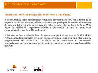 3. Antecedentes y metodología
Informe de Inversión Publicitaria en Internet del IAB PERU
El informe utiliza datos e información reportados directamente a PwC por cada una de las
empresas Publishers (Medios online) y Agencias que participan del estudio de mercado.
Se incluyen datos que reflejan los ingresos netos de publicidad en línea de Sitios Web,
Redes de Publicidad, Dispositivos Móviles y Clasificados On-Line, así como otras
empresas vendedoras de publicidad online.
El informe se lleva a cabo de forma independiente por PwC en nombre de IAB PERU.
PwC no audita la información recibida y no proporciona ninguna opinión u otra forma de
aseguramiento con respecto a la exactitud de la información. La información
proporcionada por cada empresa participante se mantiene en estricta confidencialidad
por PwC.
5
 