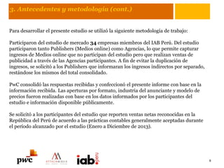 3. Antecedentes y metodología (cont.)
Para desarrollar el presente estudio se utilizó la siguiente metodología de trabajo:
Participaron del estudio de mercado 34 empresas miembros del IAB Perú. Del estudio
participaron tanto Publishers (Medios online) como Agencias, lo que permite capturar
ingresos de Medios online que no participan del estudio pero que realizan ventas de
publicidad a través de las Agencias participantes. A fin de evitar la duplicación de
ingresos, se solicitó a los Publishers que informaran los ingresos indirectos por separado,
restándose los mismos del total consolidado.
PwC consolidó las respuestas recibidas y confeccionó el presente informe con base en la
información recibida. Las aperturas por formato, industria del anunciante y modelo de
precios fueron realizadas con base en los datos informados por los participantes del
estudio e información disponible públicamente.
Se solicitó a los participantes del estudio que reporten ventas netas reconocidas en la
República del Perú de acuerdo a las prácticas contables generalmente aceptadas durante
el período alcanzado por el estudio (Enero a Diciembre de 2013).
6
 