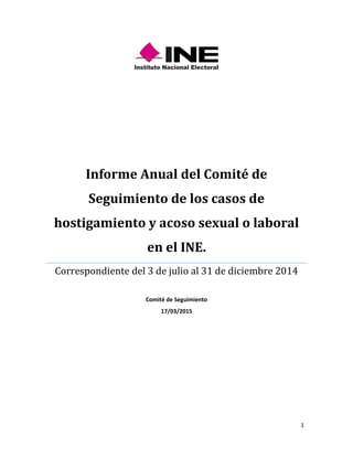 1
Informe Anual del Comité de
Seguimiento de los casos de
hostigamiento y acoso sexual o laboral
en el INE.
Correspondiente del 3 de julio al 31 de diciembre 2014
Comité de Seguimiento
17/03/2015
 