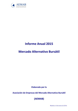  
Madrid	
  a	
  12	
  de	
  enero	
  de	
  2016	
  
	
  
	
  
	
  
	
  
	
  
	
  
	
  
Informe	
  Anual	
  2015	
  	
  
Mercado	
  Alternativo	
  Bursátil	
  
	
  
	
  
	
  
	
  
	
  
Elaborado	
  por	
  la	
  
Asociación	
  de	
  Empresas	
  del	
  Mercado	
  Alternativo	
  Bursátil	
  
(AEMAB)	
  
 