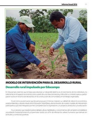 11InformeAnual2016
DesarrolloruralimpulsadoporEducampo
En Educampo creemos que la base para alcanzar un desarrollo óptimo es el crecimiento de los individuos, no
solamenteenelaspectoeconómico,sinoapartirdeunaclaraconcienciaycríticadesucontextoparasupartici-
paciónactivaenlatomadedecisiones,enlaconstruccióndecomunidadyeneltrabajoorganizado.
Es así como se promueve que las personas por sí mismas mejoren su calidad de vida en lo económico,
social,ambientalycultural,atravésdelaEducaciónSocialBásica,denominacióndenuestromodelodeintervención
participativa,queestáintegradoportrescompetencias:laorganización,unproyectoproductivoylaeducación.
Esunprocesoquerespetalapersonalidad,cultura,habilidadesyconocimientosdelcampesinoalestablecer
una relación horizontal entre él y el promotor social, con el ﬁn de reforzar los valores humanos que derivan en
actitudesyconductaspositivas.
MODELODEINTERVENCIÓNPARAELDESARROLLORURAL
 