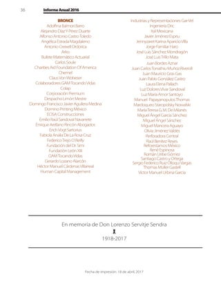 36 InformeAnual2016
En memoria de Don Lorenzo Servitje Sendra
1918-2017
BRONCE
AdolﬁnaBalmoriBarro
AlejandroDíazYPérezDuarte
AlfonsoAntonioCastroToledo
AngélicaEstradaMagdaleno
AntonioCreixellOrdorica
Arko
BufeteMatemáticoActuarial
CarlosSoule
CharitiesAidFoundationOfAmerica
Chemel
ClausVonWobeser
ColaboradoresGAMTocandoVidas
Colap
CorporaciónPremium
DespachoLimónMestre
DomingoFranciscoJavierAguileraMedina
DominoPrintingMéxico
ECISAConstrucciones
EmilioRaúlSandovalNavarrete
EnriqueArellanoRincónAbogados
ErichVogtSartorius
FabiolaAnaliaDeLaRosaCruz
FedericoTrejoO’Reilly
FundacióndelDr.Simi
FundaciónLeónXIII
GAMTocandoVidas
GerardoLozanoAlarcón
HéctorManuelCárdenasVillarreal
HumanCapitalManagement
IndustriasyRepresentacionesGar-Vel
IngenieríaDric
ItalMexicana
JavierJiménezEspriu
JennyzaretKarinaAparicioVilla
JorgeFamiliarHaro
JoséLuisSánchezMondragón
JoséLuisTrilloMata
JuanBordesAznar
JuanCarlosTonathiuMuñozRiveroll
JuanMauricioGrasGas
JuanPabloGonzálezCastro
LauraElenaPallach
LuzDoloresVivarSandoval
LuzMaríaAmorSantoyo
Manuel PapayanopulosThomas
MardoqueoStaropolskyNowalski
MaríaTeresaG.M.DeMilanés
MiguelÁngelGarcíaSánchez
MiguelÁngelSánchez
MiguelManceraAguayo
OliviaJiménezValdés
PerforadoraCentral
RaúlBenítezReyes
ReforestamosMéxico
RenéEspinosa
RománUribeGómez
SantiagoCastroyOrtega
SergioFedericoRuizOlloquiVargas
ThomasMüllerGastell
VictorManuelUrbinaGarcía
Fecha de impresión: 18 de abril, 2017
 