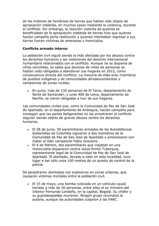 de los millones de hectáreas de tierras que habían sido objeto de
apropiación indebida, en muchos casos mediante la violencia, durante
el conflicto. Sin embargo, la reacción violenta de quienes se
beneficiaban de la apropiación indebida de tierras hizo que quienes
hacían campaña porla restitución y quienes intentaban regresar a sus
tierras fueran víctimas de amenazas y homicidios.
Conflicto armado interno
La población civil siguió siendo la más afectada por los abusos contra
los derechos humanos y las violaciones del derecho internacional
humanitario relacionados con el conflicto. Aunque no se disponía de
cifras concretas, se sabía que decenas de miles de personas se
habían visto obligadas a abandonar sus hogares en 2012, como
consecuencia directa del conflicto. La mayoría de ellas eran miembros
de pueblos indígenas y de comunidades afrodescendientes y
campesinas de zonas rurales.
 En junio, más de 130 personas de El Tarra, departamento de
Norte de Santander, y unas 400 de Leiva, departamento de
Nariño, se vieron obligadas a huir de sus hogares.
Las comunidades civiles que, como la Comunidad de Paz de San José
de Apartadó, en el departamento de Antioquia, hacían campaña para
conseguir que las partes beligerantes no las arrastraran al conflicto
seguían siendo objeto de graves abusos contra los derechos
humanos.
 El 28 de junio, 50 paramilitares armados de las Autodefensas
Gaitanistas de Colombia siguieron a dos miembros de la
Comunidad de Paz de San José de Apartadó y amenazaron con
matar al líder campesino Fabio Graciano.
 El 4 de febrero, dos paramilitares que viajaban en una
motocicleta dispararon contra Jesús Emilio Tuberquia,
representante legal de la Comunidad de Paz de San José de
Apartadó. El atentado, llevado a cabo en esta localidad, tuvo
lugar a tan sólo unos 100 metros de un puesto de control de la
policía.
Se perpetraron atentados con explosivos en zonas urbanas, que
causaron víctimas mortales entre la población civil.
 El 15 de mayo, una bomba colocada en un vehículo causó
heridas a más de 50 personas, entre ellas el ex ministro del
Interior Fernando Londoño, en la capital, Bogotá. Su chófer y
su guardaespaldas murieron. Ningún grupo reivindicó la
autoría, aunque las autoridades culparon a las FARC.
 