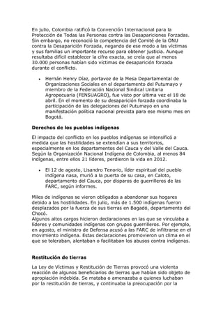 En julio, Colombia ratificó la Convención Internacional para la
Protección de Todas las Personas contra las Desapariciones Forzadas.
Sin embargo, no reconoció la competencia del Comité de la ONU
contra la Desaparición Forzada, negando de ese modo a las víctimas
y sus familias un importante recurso para obtener justicia. Aunque
resultaba difícil establecer la cifra exacta, se creía que al menos
30.000 personas habían sido víctimas de desaparición forzada
durante el conflicto.
 Hernán Henry Díaz, portavoz de la Mesa Departamental de
Organizaciones Sociales en el departamento del Putumayo y
miembro de la Federación Nacional Sindical Unitaria
Agropecuaria (FENSUAGRO), fue visto por última vez el 18 de
abril. En el momento de su desaparición forzada coordinaba la
participación de las delegaciones del Putumayo en una
manifestación política nacional prevista para ese mismo mes en
Bogotá.
Derechos de los pueblos indígenas
El impacto del conflicto en los pueblos indígenas se intensificó a
medida que las hostilidades se extendían a sus territorios,
especialmente en los departamentos del Cauca y del Valle del Cauca.
Según la Organización Nacional Indígena de Colombia, al menos 84
indígenas, entre ellos 21 líderes, perdieron la vida en 2012.
 El 12 de agosto, Lisandro Tenorio, líder espiritual del pueblo
indígena nasa, murió a la puerta de su casa, en Caloto,
departamento del Cauca, por disparos de guerrilleros de las
FARC, según informes.
Miles de indígenas se vieron obligados a abandonar sus hogares
debido a las hostilidades. En julio, más de 1.500 indígenas fueron
desplazados por la fuerza de sus tierras en Bagadó, departamento del
Chocó.
Algunos altos cargos hicieron declaraciones en las que se vinculaba a
líderes y comunidades indígenas con grupos guerrilleros. Por ejemplo,
en agosto, el ministro de Defensa acusó a las FARC de infiltrarse en el
movimiento indígena. Estas declaraciones promovieron un clima en el
que se toleraban, alentaban o facilitaban los abusos contra indígenas.
Restitución de tierras
La Ley de Víctimas y Restitución de Tierras provocó una violenta
reacción de algunos beneficiarios de tierras que habían sido objeto de
apropiación indebida. Se mataba o amenazaba a quienes luchaban
por la restitución de tierras, y continuaba la preocupación por la
 