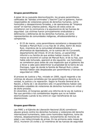 Grupos paramilitares
A pesar de su supuesta desmovilización, los grupos paramilitares,
calificados de “bandas criminales” (“bacrim”) por el gobierno, fueron
responsables de violaciones graves de derechos humanos, como
homicidios y desapariciones forzadas, y de operaciones de “limpieza
social” en barrios urbanos pobres. Algunos de estos actos se
cometieron con la connivencia o la aquiescencia de las fuerzas de
seguridad. Las víctimas fueron principalmente sindicalistas y
defensores y defensoras de los derechos humanos, así como
representantes de comunidades indígenas, afrodescendientes y
campesinas.
 El 23 de marzo, unos paramilitares sometieron a desaparición
forzada a Manuel Ruíz y a su hijo de 15 años, Samir de Jesús
Ruíz, miembros de la comunidad afrodescendiente y
afromestiza de Apartadocito, en la cuenca del río Curvaradó,
departamento del Chocó. El 24 de marzo, un paramilitar
informó a su familia de que ambos habían muerto. El 27 de
marzo se encontró el cuerpo de Manuel Ruíz; el de su hijo, que
había sido torturado, apareció al día siguiente. Los homicidios
se cometieron poco antes de una inspección que el gobierno iba
a llevar a cabo para determinar la propiedad de la tierra de Los
Piscingos, lugar de donde la familia de Manuel Ruíz y otras
familias habían sido desplazadas por paramilitares y fuerzas de
seguridad en 1996.
El proceso de Justicia y Paz, iniciado en 2005, siguió negando a las
víctimas de abusos cometidos por los paramilitares su derecho a la
verdad, la justicia y la reparación. Según la Fiscalía General de la
Nación, a fecha de 1 de diciembre sólo 14 paramilitares habían sido
declarados culpables de violaciones de derechos humanos en virtud
de dicho proceso.
En diciembre, el Congreso aprobó una reforma de la Ley de Justicia y
Paz que permitía a los combatientes ilegales que no se habían
desmovilizado cuando la ley entró en vigor beneficiarse de sus
disposiciones.
Grupos guerrilleros
Las FARC y el Ejército de Liberación Nacional (ELN) cometieron
abusos graves contra los derechos humanos y violaciones del derecho
internacional humanitario, tales como homicidios ilegítimos, toma de
rehenes, desplazamientos forzosos, reclutamiento de menores de
edad y uso indiscriminado de armas. En los primeros siete meses de
2012, murieron 25 civiles y 22 miembros de las fuerzas de seguridad
 