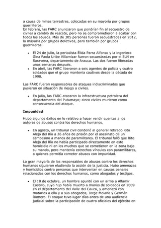 a causa de minas terrestres, colocadas en su mayoría por grupos
guerrilleros.
En febrero, las FARC anunciaron que pondrían fin al secuestro de
civiles a cambio de rescate, pero no se comprometieron a acabar con
todos los abusos. Más de 305 personas fueron secuestradas en 2012,
la mayoría por grupos delictivos, pero también por grupos
guerrilleros.
 El 24 de julio, la periodista Élida Parra Alfonso y la ingeniera
Gina Paola Uribe Villamizar fueron secuestradas por el ELN en
Saravena, departamento de Arauca. Las dos fueron liberadas
unas semanas después.
 En abril, las FARC liberaron a seis agentes de policía y cuatro
soldados que el grupo mantenía cautivos desde la década de
1990.
Las FARC fueron responsables de ataques indiscriminados que
pusieron en situación de riesgo a civiles.
 En julio, las FARC atacaron la infraestructura petrolera del
departamento del Putumayo; cinco civiles murieron como
consecuencia del ataque.
Impunidad
Hubo algunos éxitos en lo relativo a hacer rendir cuentas a los
autores de abusos contra los derechos humanos.
 En agosto, un tribunal civil condenó al general retirado Rito
Alejo del Río a 26 años de prisión por el asesinato de un
campesino a manos de paramilitares. El tribunal falló que Rito
Alejo del Río no había participado directamente en este
homicidio ni en los muchos que se cometieron en la zona bajo
su mando, pero mantenía estrechos vínculos con paramilitares,
a quienes permitía cometer abusos con impunidad.
La gran mayoría de los responsables de abusos contra los derechos
humanos siguieron eludiendo la acción de la justicia. Hubo amenazas
y homicidios contra personas que intervenían en causas penales
relacionadas con los derechos humanos, como abogados y testigos.
 El 10 de octubre, un hombre apuntó con un arma a Alfamir
Castillo, cuyo hijo había muerto a manos de soldados en 2009
en el departamento del Valle del Cauca, y amenazó con
matarlos a ella y a sus abogados, Jorge Molano y Germán
Romero. El ataque tuvo lugar días antes de una audiencia
judicial sobre la participación de cuatro oficiales del ejército en
 