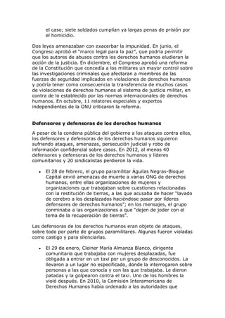 el caso; siete soldados cumplían ya largas penas de prisión por
el homicidio.
Dos leyes amenazaban con exacerbar la impunidad. En junio, el
Congreso aprobó el “marco legal para la paz”, que podría permitir
que los autores de abusos contra los derechos humanos eludieran la
acción de la justicia. En diciembre, el Congreso aprobó una reforma
de la Constitución que concedía a los militares un mayor control sobre
las investigaciones criminales que afectaran a miembros de las
fuerzas de seguridad implicados en violaciones de derechos humanos
y podría tener como consecuencia la transferencia de muchos casos
de violaciones de derechos humanos al sistema de justicia militar, en
contra de lo establecido por las normas internacionales de derechos
humanos. En octubre, 11 relatores especiales y expertos
independientes de la ONU criticaron la reforma.
Defensores y defensoras de los derechos humanos
A pesar de la condena pública del gobierno a los ataques contra ellos,
los defensores y defensoras de los derechos humanos siguieron
sufriendo ataques, amenazas, persecución judicial y robo de
información confidencial sobre casos. En 2012, al menos 40
defensores y defensoras de los derechos humanos y líderes
comunitarios y 20 sindicalistas perdieron la vida.
 El 28 de febrero, el grupo paramilitar Águilas Negras-Bloque
Capital envió amenazas de muerte a varias ONG de derechos
humanos, entre ellas organizaciones de mujeres y
organizaciones que trabajaban sobre cuestiones relacionadas
con la restitución de tierras, a las que acusaba de hacer “lavado
de cerebro a los desplazados haciéndose pasar por líderes
defensores de derechos humanos”; en los mensajes, el grupo
conminaba a las organizaciones a que “dejen de joder con el
tema de la recuperación de tierras”.
Las defensoras de los derechos humanos eran objeto de ataques,
sobre todo por parte de grupos paramilitares. Algunas fueron violadas
como castigo y para silenciarlas.
 El 29 de enero, Cleiner María Almanza Blanco, dirigente
comunitaria que trabajaba con mujeres desplazadas, fue
obligada a entrar en un taxi por un grupo de desconocidos. La
llevaron a un lugar no especificado, donde la interrogaron sobre
personas a las que conocía y con las que trabajaba. Le dieron
patadas y la golpearon contra el taxi. Uno de los hombres la
violó después. En 2010, la Comisión Interamericana de
Derechos Humanos había ordenado a las autoridades que
 