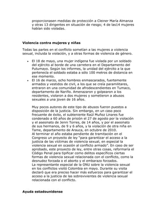 proporcionasen medidas de protección a Cleiner María Almanza
y otras 13 dirigentes en situación de riesgo; 4 de las14 mujeres
habían sido violadas.
Violencia contra mujeres y niñas
Todas las partes en el conflicto sometían a las mujeres a violencia
sexual, incluida la violación, y a otras formas de violencia de género.
 El 18 de mayo, una mujer indígena fue violada por un soldado
del ejército al borde de una carretera en el Departamento del
Putumayo. Según los informes, la unidad del ejército a la que
pertenecía el soldado estaba a sólo 100 metros de distancia en
ese momento.
 El 16 de marzo, ocho hombres enmascarados, fuertemente
armados y vestidos de civil, a los que se creía paramilitares,
entraron en una comunidad de afrodescendientes en Tumaco,
departamento de Nariño. Amenazaron y golpearon a los
residentes, violaron a dos mujeres y sometieron a abusos
sexuales a una joven de 16 años.
Muy pocos autores de este tipo de abusos fueron puestos a
disposición de la justicia. Sin embargo, en un caso poco
frecuente de éxito, el subteniente Raúl Muñoz Linares fue
condenado a 60 años de prisión el 27 de agosto por la violación
y el asesinato de Jenni Torres, de 14 años, y por el asesinato
de sus hermanos, de 9 y 6 años, y la violación de otra niña en
Tame, departamento de Arauca, en octubre de 2010.
Al terminar el año estaba pendiente de tramitación en el
Congreso un proyecto de ley “para garantizar el acceso a la
justicia de las víctimas de violencia sexual, en especial la
violencia sexual en ocasión al conflicto armado”. En caso de ser
aprobado, este proyecto de ley, entre otras cosas, reformaría el
Código Penal para tipificar como delitos específicos ciertas
formas de violencia sexual relacionada con el conflicto, como la
desnudez forzada o el aborto y el embarazo forzados.
La representante especial de la ONU sobre la violencia sexual
en los conflictos visitó Colombia en mayo. Durante su visita
declaró que era preciso hacer más esfuerzos para garantizar el
acceso a la justicia de las sobrevivientes de violencia sexual
relacionada con el conflicto.
Ayuda estadounidense
 