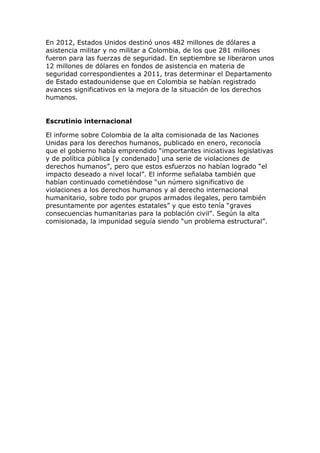 En 2012, Estados Unidos destinó unos 482 millones de dólares a
asistencia militar y no militar a Colombia, de los que 281 millones
fueron para las fuerzas de seguridad. En septiembre se liberaron unos
12 millones de dólares en fondos de asistencia en materia de
seguridad correspondientes a 2011, tras determinar el Departamento
de Estado estadounidense que en Colombia se habían registrado
avances significativos en la mejora de la situación de los derechos
humanos.
Escrutinio internacional
El informe sobre Colombia de la alta comisionada de las Naciones
Unidas para los derechos humanos, publicado en enero, reconocía
que el gobierno había emprendido “importantes iniciativas legislativas
y de política pública [y condenado] una serie de violaciones de
derechos humanos”, pero que estos esfuerzos no habían logrado “el
impacto deseado a nivel local”. El informe señalaba también que
habían continuado cometiéndose “un número significativo de
violaciones a los derechos humanos y al derecho internacional
humanitario, sobre todo por grupos armados ilegales, pero también
presuntamente por agentes estatales” y que esto tenía “graves
consecuencias humanitarias para la población civil”. Según la alta
comisionada, la impunidad seguía siendo “un problema estructural”.
 