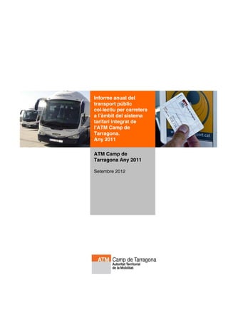 Informe anual del
transport públic
col·lectiu per carretera
a l’àmbit del sistema
tarifari integrat de
l’ATM Camp de
Tarragona.
Any 2011

ATM Camp de
Tarragona Any 2011

Setembre 2012
 