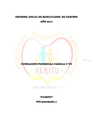 1
INFORME ANUAL DE RESULTADOS DE GESTION
AÑO 2017
FUNDACION FUNSOCIAL FAMILIA Y TÚ
“FAMITU”
NIT.900299281-1
 