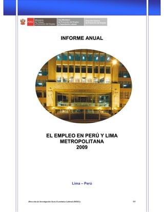 Ministerio de Trabajo y Promoción del Empleo (MTPE)
Dirección de Investigación Socio Económica Laboral (DISEL) 64
IINNFFOORRMMEE AANNUUAALL
EELL EEMMPPLLEEOO EENN PPEERRÚÚ YY LLIIMMAA
MMEETTRROOPPOOLLIITTAANNAA
22000099
Lima – Perú
 