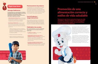 Plegde Grupo Bimbo
De acuerdo con datos de la OMS, en países
desarrollados y en vías de desarrollo, el
sedentarismo está considerado como uno de los
principales factores de riesgo en la población,
muchas veces asociados a un mayor acceso a la
tecnología, falta de espacios recreativos, el ritmo
actual de vida, la falta de tiempo y la inseguridad en
lugares públicos.
Como parte de las iniciativas para prevenir los
riesgos en la salud, con el Programa Buen Vecino,
establecido por Grupo Bimbo en todas nuestras
regiones, se ha llevado a cabo la adecuación y
reordenamiento de espacios comunes cercanos a
algunas de nuestras plantas para incentivar la
activación física de los colaboradores y las
comunidades que trabajan o viven en esa zona.
Promoción de una
alimentación correcta y
estilos de vida saludable
Tenemos la más firme convicción de que una vida
saludable se obtiene mediante una alimentación
correcta y la práctica regular de actividad física,
ambos sinónimos de bienestar.
Mensajes Publicitarios
En Grupo Bimbo nos comprometemos a elaborar
publicidad que tenga como objetivo la promoción
de estilos de vida saludable y hábitos
alimentarios correctos en niños menores de 12
años bajo los siguientes principios:
•	 PUBLICIDAD PARA PRODUCTOS que representan
opciones dietarias saludables, con base en perfiles
nutrimentales, consistentes con estándares
mundiales basados en evidencia científica.
•	 EN AQUELLOS PRODUCTOS donde se cumplan
dichos perfiles nutrimentales la publicidad se
hará en el contexto de estilos de vida saludable,
a través de mensajes que refuercen la idea de la
adopción de:
•	 Hábitos alimentarios correctos consistentes
con criterios establecidos a nivel local en cada
país donde se comercialicen nuestros
	 productos y con guías internacionales basadas
en evidencia científica.
•	 Práctica frecuente de actividad física.
•	 Apego a lineamientos establecidos en el
	 código de autorregulación de publicidad.
Posicionamiento de producto:
En Grupo Bimbo nos comprometemos a no pagar
o activamente buscar que nuestros productos
formen parte de programas/contenidos editoriales
de cualquier medio dirigido principalmente a niños
menores de 12 años, con el fin de promover la venta
de dichos productos, a menos que éstos cumplan
con los perfiles nutrimentales establecidos.
Uso de Productos /
Juegos Interactivos:
Otro de nuestros compromisos es no incorporar la
imagen de nuestros personajes o de productos en
cualquier juego interactivo dirigido a niños menores
de 12 años, a menos que los productos mostrados
cumplan con los perfiles nutrimentales establecidos.
Publicidad en las escuelas:
Nos comprometemos a no hacer publicidad
de productos en las escuelas primarias a
menos que:
•	 EL PRODUCTO CUMPLA con los perfiles
nutrimentales establecidos.
•	 EXPRESAMENTE SEA SOLICITADO POR LA
ADMINISTRACIÓN DE LA ESCUELA para objetivos
educativos o con relación a actividades que
promuevan estilos de vida saludable, con la
supervisión de la administración de la escuela o de
padres de familia.
•	 EN AQUELLOS PAÍSES EN DONDE EXISTAN
LINEAMIENTOS OFICIALES LOCALES para la venta
de productos dentro de las escuelas, se deberán
acatar los mismos para poder hacer publicidad.
INFORME ANUAL INTEGRADO 2013 GRUPO BIMBO |
GRI
4746
4.11
FP4
 