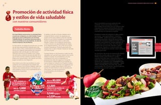 Futbolito Bimbo
43 ciudades en
los 32 estados de la
RepúblicaMexicana
Más de 5,000
partidos jugados
Más de 80,000
personasdepúblico
41,000
niños y niñas nacidos en
los años 2002 y 2003.
3,546equipos
de2,320escuelas
En Grupo Bimbo promovemos la actividad física,
el amor por el deporte y la unión familiar. Es por
esto que en 2013 continuamos con el torneo
Futbolito Bimbo, el cual tiene más de 50 años y
se ha convertido ya en una tradición, no sólo de
nuestra empresa, sino de México.
En esta edición, se integró por primera vez, un camp
de seis días especialmente diseñado para más
de 200 niños y niñas y entrenadores provenientes
de las ocho regiones participantes que resultaron
ganadoras. Del 2 al 6 de julio, los niños fueron
partícipes de diversas actividades como: juegos
de conviviencia, prácticas de pase de balón, tiro a
gol, fut-tenis, fut-beis, partidos de fútbol de playa,
pláticas de motivacionales y de nutrición así como
juegos recreativos y de integración.
Para motivar a los niños que asisitieron al camp,
contamos con la participación de estrellas del
fútbol mexicano como Manolo Negrete, quien fue
miembro del Futbolito Bimbo en su infancia. Los
niños pudieron convivir con él, aprendiendo de su
experiencia y trayectoria.
Con la finalidad de promover estilos de vida
saludable, hemos fomentado alianzas y
desarrollado herramientas que nos permiten estar
muy cerca de nuestros consumidores y de esta
forma, promover una alimentación correcta y la
actividad física con beneficios tangibles.
A través de nuestro sitio web y de las redes sociales,
los usuarios —sean consumidores o miembros
de la sociedad— pueden tener acceso a nuestras
plataformas y encontrar información general sobre
alimentación, bienestar y cuidado de la salud, así como
los perfiles nutrimentales de nuestros productos. Un
ejemplo de lo anterior es el blog “Con M de Mamá,”
plataforma de comunicación enfocada a madres
de familia con niños de 0 a 12 años de edad, que
cuenta con temáticas de nutrición infantil, recetas y
consejos para niños.
De igual forma, dentro de las secciones de nutrición
de varias de nuestras páginas web en México,
Estados Unidos y Latinoamérica se pueden
encontrar diferentes ligas a referencias útiles para
poder llevar hábitos de alimentación correctos y
estilos de vida saludable, como TheDailyPlate.com,
Discover Your Body Mass Index, Get Active – Quick
Guide to Healthy Living, Nutrinotas Blog, planes
personalizados de alimentación, opciones prácticas
y nutritivas para el lunch, entre otros.
Promoción de actividad física
y estilos de vida saludable
con nuestros consumidores
El sábado 13 de julio, el Zócalo capitalino de la
Ciudad de México se llenó de seguidores de
nuestro torneo para celebrar la final de Futbolito
Bimbo. En una cancha montada en la explanada
central, la final femenil se llevó a cabo entre
Morelia y Celaya y en la categoría varonil entre
La Paz y Cancún. Los representantes de Celaya,
en la categoría femenil, y de La Paz, en la varonil,
resultaron ganadores. El premio para estos dos
equipos fue un viaje a Orlando, Florida por seis días
con todo incluido.
Futbolito Bimbo no sólo fomenta un estilo de vida
saludable, sino que promueve valores como son el
trabajo en equipo, el compañerismo y la sana
competencia, así como la solidaridad y la
perseverancia. Este año seguimos incluyendo
en el torneo la “Tarjeta Verde” en los partidos, la
cual se integró en conjunto con Proyecto Cantera,
A.C., la cual sirve para premiar a los jugadores que
mostraron un juego limpio dentro y fuera de la
cancha. De esta manera no sólo se penalizan las
infracciones, sino que se reconoce a
los participantes y se contribuye a
su formación.
INFORME ANUAL INTEGRADO 2013 GRUPO BIMBO |
GRI
4948
FP4
 