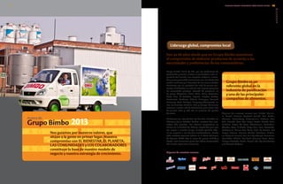 Liderazgo global, compromiso local
Grupo Bimbo, S.A.B. de C.V., por los volúmenes de
producción y ventas, somos la panificadora más im-
portante del mundo, una empresa moderna, innova-
dora y comprometida firmemente con el cuidado del
medio ambiente y el bienestar de las comunidades.
Contamos con un portafolio de más de 10,000 pro-
ductos, distribuidos en más de 100 marcas paraguas
de reconocido prestigio, además de presencia en
19 países (Argentina, Brasil, Chile, China, Colombia,
Costa Rica, El Salvador, España, Estados Unidos,
Guatemala, Honduras, México, Nicaragua, Panamá,
Paraguay, Perú, Portugal, Uruguay y Venezuela), en
tres continentes: América, Asia y Europa. Asimismo,
tenemos nuestra red de distribución que cubre más
de 52,000 rutas y más de 2.2 millones de puntos
de venta.
Contamos con 144 plantas: 40 de ellas ubicadas en
México y 63 en Estados Unidos, nuestros dos mer-
cados más grandes. Las oficinas corporativas se
ubican en la Ciudad de México, capital del país que
dio origen a nuestro Grupo. Nuestra plantilla labo-
ral es superior a los 125,000 colaboradores. Desde
1980 nuestras acciones cotizan en la Bolsa Mexicana
de Valores (BMV) bajo la clave de pizarra BIMBO y
desde 2011 formamos parte del Índice Sustentable
del mismo organismo financiero.
Algunas de nuestras marcas:
®®
Grupo Bimbo es un
referente global en la
industria de panificación
y una de las principales
compañías de alimentos.
Algunas de nuestras marcas son: Bimbo, Marine-
la, Barcel, Ricolino, Oroweat, Arnold, Mrs. Baird’s,
Thomas’, Brownberry, Entenmann’s, Pullman, Plus
Vita, Nutrella, Sara Lee, Fargo, Lactal, Silueta, Ortiz,
Martínez, Eagle, Tía Rosa, Stroehmann, Freihofer’s,
Wonder, Vero, El Globo, Milpa Real, Lara, Coronado,
Earthgrains, Maiers, Ana María, Gabi, La Corona, Del
Hogar, Holsum, Heiners, Rainbo, Sunbeam, D’Italia-
no, Colonial, Firenze, San Luis Sourdough, Saníssimo,
Lonchibon, Chick’s, Ball Pack, Monarca, Cena, Laura,
Europa, Tradição, Fuchs, Mamá Inés, Los Sorchantes
y El Maestro Cubano.
Acerca de
Grupo Bimbo
Son ya 68 años desde que en Grupo Bimbo asumimos
el compromiso de elaborar productos de acuerdo a las
necesidades y preferencias de los consumidores.
Nos guiamos por nuestros valores, que
sitúan a la gente en primer lugar. Nuestro
compromiso con EL BIENESTAR, EL PLANETA,
LAS COMUNIDADES y LOS COLABORADORES
constituye la base de nuestro modelo de
negocio y nuestra estrategia de crecimiento.
Acerca de
Grupo Bimbo 2013
2.1
2.2
2.3
2.4
2.5
2.6
2.7
2.8
INFORME ANUAL INTEGRADO 2013 GRUPO BIMBO | 1312
GRI
 
