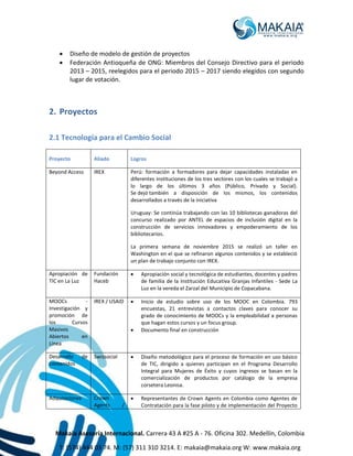 Makaia Asesoría Internacional. Carrera 43 A #25 A - 76. Oficina 302. Medellín, Colombia
T: (574) 444 03 74. M: (57) 311 310 3214. E: makaia@makaia.org W: www.makaia.org
 Diseño de modelo de gestión de proyectos
 Federación Antioqueña de ONG: Miembros del Consejo Directivo para el periodo
2013 – 2015, reelegidos para el periodo 2015 – 2017 siendo elegidos con segundo
lugar de votación.
2. Proyectos
2.1 Tecnología para el Cambio Social
Proyecto Aliado Logros
Beyond Access IREX Perú: formación a formadores para dejar capacidades instaladas en
diferentes instituciones de los tres sectores con los cuales se trabajó a
lo largo de los últimos 3 años (Público, Privado y Social).
Se dejó también a disposición de los mismos, los contenidos
desarrollados a través de la iniciativa
Uruguay: Se continúa trabajando con las 10 bibliotecas ganadoras del
concurso realizado por ANTEL de espacios de inclusión digital en la
construcción de servicios innovadores y empoderamiento de los
bibliotecarios.
La primera semana de noviembre 2015 se realizó un taller en
Washington en el que se refinaron algunos contenidos y se estableció
un plan de trabajo conjunto con IREX.
Apropiación de
TIC en La Luz
Fundación
Haceb
 Apropiación social y tecnológica de estudiantes, docentes y padres
de familia de la Institución Educativa Granjas Infantiles - Sede La
Luz en la vereda el Zarzal del Municipio de Copacabana.
MOOCs -
Investigación y
promoción de
los Cursos
Masivos
Abiertos en
Línea
IREX / USAID  Inicio de estudio sobre uso de los MOOC en Colombia. 793
encuestas, 21 entrevistas a contactos claves para conocer su
grado de conocimiento de MOOCs y la empleabilidad a personas
que hagan estos cursos y un focus group.
 Documento final en construcción
Desarrollo de
contenidos
Swissocial  Diseño metodológico para el proceso de formación en uso básico
de TIC, dirigido a quienes participan en el Programa Desarrollo
Integral para Mujeres de Éxito y cuyos ingresos se basan en la
comercialización de productos por catálogo de la empresa
corsetera Leonisa.
Adquisiciones Crown
Agents /
 Representantes de Crown Agents en Colombia como Agentes de
Contratación para la fase piloto y de implementación del Proyecto
 