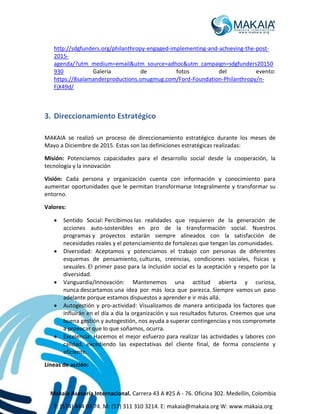Makaia Asesoría Internacional. Carrera 43 A #25 A - 76. Oficina 302. Medellín, Colombia
T: (574) 444 03 74. M: (57) 311 310 3214. E: makaia@makaia.org W: www.makaia.org
http://sdgfunders.org/philanthropy-engaged-implementing-and-achieving-the-post-
2015-
agenda/?utm_medium=email&utm_source=adhoc&utm_campaign=sdgfunders20150
930 Galería de fotos del evento:
https://8salamanderproductions.smugmug.com/Ford-Foundation-Philanthropy/n-
FjX49d/
3. Direccionamiento Estratégico
MAKAIA se realizó un proceso de direccionamiento estratégico durante los meses de
Mayo a Diciembre de 2015. Estas son las definiciones estratégicas realizadas:
Misión: Potenciamos capacidades para el desarrollo social desde la cooperación, la
tecnología y la innovación
Visión: Cada persona y organización cuenta con información y conocimiento para
aumentar oportunidades que le permitan transformarse Integralmente y transformar su
entorno.
Valores:
 Sentido Social: Percibimos las realidades que requieren de la generación de
acciones auto-sostenibles en pro de la transformación social. Nuestros
programas y proyectos estarán siempre alineados con la satisfacción de
necesidades reales y el potenciamiento de fortalezas que tengan las comunidades.
 Diversidad: Aceptamos y potenciamos el trabajo con personas de diferentes
esquemas de pensamiento, culturas, creencias, condiciones sociales, físicas y
sexuales. El primer paso para la inclusión social es la aceptación y respeto por la
diversidad.
 Vanguardia/Innovación: Mantenemos una actitud abierta y curiosa,
nunca descartamos una idea por más loca que parezca. Siempre vamos un paso
adelante porque estamos dispuestos a aprender e ir más allá.
 Autogestión y pro-actividad: Visualizamos de manera anticipada los factores que
influirán en el día a día la organización y sus resultados futuros. Creemos que una
buena gestión y autogestión, nos ayuda a superar contingencias y nos compromete
a provocar que lo que soñamos, ocurra.
 Excelencia: Hacemos el mejor esfuerzo para realizar las actividades y labores con
calidad, excediendo las expectativas del cliente final, de forma consciente y
eficiente.
Líneas de acción:
 