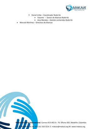 Makaia Asesoría Internacional. Carrera 43 A #25 A - 76. Oficina 302. Medellín, Colombia
T: (574) 444 03 74. M: (57) 311 310 3214. E: makaia@makaia.org W: www.makaia.org
 Daniel Uribe – Coordinador Nodo Ká
 Vacante – Gestor de Alianzas Nodo Ká
 Anyi Morales – Gestión contenidos Nodo Ká
 Marcela Martínez – Directora de Alianzas
 