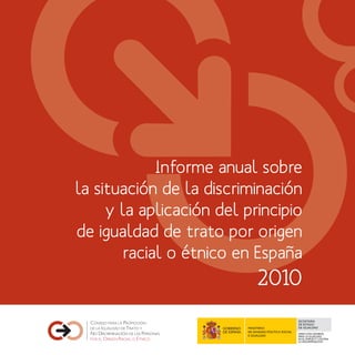 Informe anual sobre
la situación de la discriminación
     y la aplicación del principio
de igualdad de trato por origen
        racial o étnico en España
                              2010
                                                       SECRETARÍA
                                                       DE ESTADO
                         MINISTERIO                    DE IGUALDAD
                         DE SANIDAD, POLÍTICA SOCIAL
                                                       DIRECCIÓN GENERAL
                         E IGUALDAD                    PARA LA IGUALDAD
                                                       EN EL EMPLEO Y CONTRA
                                                       LA DISCRIMINACIÓN
 