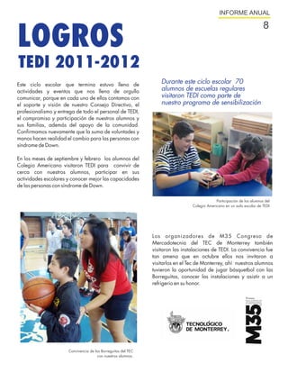 INFORME ANUAL




LOGROS
                                                                                                                          8


TEDI 2011-2012
Este ciclo escolar que termina estuvo lleno de
                                                                   Durante este ciclo escolar 70
actividades y eventos que nos llena de orgullo                     alumnos de escuelas regulares
comunicar, porque en cada uno de ellos contamos con                visitaron TEDI como parte de
el soporte y visión de nuestro Consejo Directivo, el               nuestro programa de sensibilización
profesionalismo y entrega de todo el personal de TEDI,
el compromiso y participación de nuestros alumnos y
sus familias, además del apoyo de la comunidad.
Confirmamos nuevamente que la suma de voluntades y
manos hacen realidad el cambio para las personas con
síndrome de Down.

En los meses de septiembre y febrero los alumnos del
Colegio Americano visitaron TEDI para convivir de
cerca con nuestros alumnos, participar en sus
actividades escolares y conocer mejor las capacidades
de las personas con síndrome de Down.

                                                                                              Participación de los alumnos del
                                                                                 Colegio Americano en un aula escolar de TEDI




                                                               Los organizadores de M35 Congreso de
                                                               Mercadotecnia del TEC de Monterrey también
                                                               visitaron las instalaciones de TEDI. La convivencia fue
                                                               tan amena que en octubre ellos nos invitaron a
                                                               visitarlos en el Tec de Monterrey, ahí nuestros alumnos
                                                               tuvieron la oportunidad de jugar básquetbol con las
                                                               Borreguitas, conocer las instalaciones y asistir a un
                                                               refrigerio en su honor.




                      Convivencia de las Borreguitas del TEC
                                      con nuestros alumnos.
 