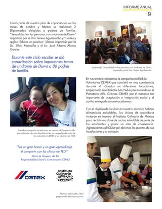 INFORME ANUAL

                                                                                                                                         9
Como parte de nuestro plan de capacitación en los
meses de octubre y febrero se realizaron 2
Diplomados dirigidos a padres de familia.
“Sexualidad en las personas con síndrome de Down”
impartido por la Dra. Teresa Aguilasocho y “Límites y
reglas: Educar en positivo“ plática impartida por la
Lic. Silvia Maravilla y el Lic. José Alberto Alonso
García.

 Durante este ciclo escolar se dió
 capacitación sobre importantes temas
 de síndrome de Down a 86 padres                                                 Diplomado “Sexualidad en las personas con Síndrome de Down
 de familia.                                                                                         impartido por la Dra. Teresa Aguilasocho



                                                                             En noviembre realizamos la campaña con Red de
                                                                             Voluntarios CEMEX que consistió en una convivencia
                                                                             durante 4 sábados en diferentes locaciones,
                                                                             empezando en el Boliche San Pedro y terminando en el
                                                                             Planetario Alfa. Gracias CEMEX por el mensaje tan
                                                                             importante de aceptación e integración social y el
                                                                             cariño entregado a nuestros alumnos.

                                                                             Con el objetivo de inculcar en nuestros alumnos hábitos
                                                                             alimenticios saludables, los chicos de secundaria
                                                                             visitaron en febrero el Instituto Culinario de México
                                                                             para recibir una clase de cocina saludable de parte de
                                                                             los estudiantes y pasar un rato de convivencia.
                                                                             Agradecemos al ICUM por abrirnos las puertas de sus
     Daniel en compañía de Adriana, en camino al Planetario Alfa
     para disfrutar de una divertida tarde en compañía del resto de
                                                                             instalaciones y su corazón.
                       los voluntarios CEMEX y los alumnos de TEDI




     “Fué un gran honor y un gran aprendizaje
        el compartir con los chicos de TEDI”
                 María de Gasperin del Río
        Responsabilidad Social y Comunicación CEMEX




                                                 Alumnos del ICUM y TEDI
                                              preparando deliciosas pizzas
 