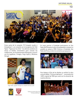 INFORME ANUAL

                                                                                                                              10




Como parte de la campaña “El Campeón ayuda a                                 En mayo gracias a Conéctate participamos en San
Campeones” y en conjunto con el programa de Club                             Pedro de Pinta para invitar a los paseantes a comprar un
Tigres: “Tigres por los niños” los alumnos asistieron en                     pastelito en apoyo a TEDI. Gracias a Conéctate, San
marzo al Estadio Universitario para conocer las                              Pedro de Pinta y a todos los asistentes que apoyaron.
instalaciones, ver el entrenamiento del equipo y convivir
con los jugadores: Viniegra, Hugo Ayala y Abraham
Stringel.




                                                                             Para festejar el Día de las Madres se exhibió la obra
                                                                             musical inédita: “En busca del tesoro”, una producción
                                                                             100% original de TEDI que contó con la actuación de
                                                                             nuestros alumnos.




      Hugo Ayala, jugador de Tigres en compañía de Ana y José




                                               Puesta en escena de la obra
                                                     “En Busca del Tesoro”
 