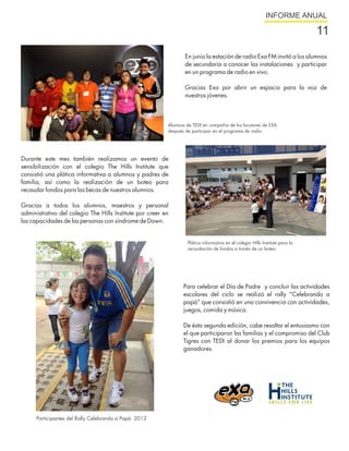 INFORME ANUAL

                                                                                                                               11
                                                                 En junio la estación de radio Exa FM invitó a los alumnos
                                                                 de secundaria a conocer las instalaciones y participar
                                                                 en un programa de radio en vivo.

                                                                 Gracias Exa por abrir un espacio para la voz de
                                                                 nuestros jóvenes.



                                                          Alumnos de TEDI en compañía de los locutores de EXA
                                                          después de participar en el programa de radio.




Durante este mes también realizamos un evento de
sensibilización con el colegio The Hills Institute que
consistió una plática informativa a alumnos y padres de
familia, así como la realización de un boteo para
recaudar fondos para las becas de nuestros alumnos.

Gracias a todos los alumnos, maestros y personal
administrativo del colegio The Hills Institute por creer en
las capacidades de las personas con síndrome de Down.


                                                                   Plática informativa en el colegio Hills Institute para la
                                                                   recaudación de fondos a través de un boteo.




                                                                 Para celebrar el Día de Padre y concluir las actividades
                                                                 escolares del ciclo se realizó el rally “Celebrando a
                                                                 papá” que consistió en una convivencia con actividades,
                                                                 juegos, comida y música.

                                                                 De ésta segunda edición, cabe resaltar el entusiasmo con
                                                                 el que participaron las familias y el compromiso del Club
                                                                 Tigres con TEDI al donar los premios para los equipos
                                                                 ganadores.




      Participantes del Rally Celebrando a Papá 2012
 