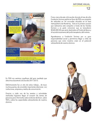 INFORME ANUAL

                                                                                                              12

                                                           Como cierre de este ciclo escolar durante el mes de julio
                                                           Fundación Soriana realizó en favor de TEDI una campaña
                                                           de redondeo en 34 sucursales ubicadas en el área
                                                           metropolitana de Monterrey. Esta es la primera ocasión
                                                           que realizamos esta campaña a través de las Tiendas
                                                           Soriana y es grato comunicar que se recaudaron
                                                           $348,000.00 que serán destinados al Fondo de Becas y
                                                           al acondicionamiento del jardín terapéutico del instituto.

                                                           Agradecemos a Fundación Soriana por su gran
                                                           responsabilidad social y permitirnos llegar a miles de
                                                           personas que como nosotros creen en el potencial
                                                           sobresaliente de nuestros alumnos




En TEDI nos sentimos orgullosos del gran resultado que
obtuvimos durante el ciclo escolar 2011-2012.

Definitivamente fue un año de arduo trabajo , de tocar
muchas puertas, de consolidar importantes relaciones con
instituciones, empresas y medios de comunicación.

Gracias a cada uno de los eventos y actividades
realizadas logramos llegar al corazón de cientos de
personas para informarles sobre síndrome de Down, sobre
TEDI y sobre las capacidades sobresalientes de nuestros
alumnos.
 