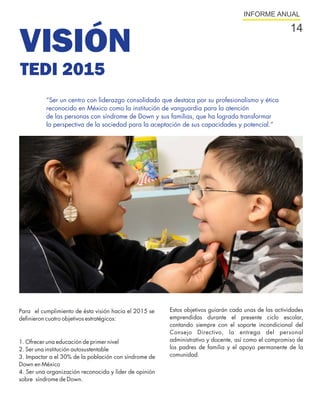 INFORME ANUAL

                                                                                                       14
VISIÓN
TEDI 2015
          “Ser un centro con liderazgo consolidado que destaca por su profesionalismo y ética
          reconocido en México como la institución de vanguardia para la atención
          de las personas con síndrome de Down y sus familias, que ha logrado transformar
          la perspectiva de la sociedad para la aceptación de sus capacidades y potencial.”




Para el cumplimiento de ésta visión hacia el 2015 se    Estos objetivos guiarán cada unas de las actividades
definieron cuatro objetivos estratégicos:               emprendidas durante el presente ciclo escolar,
                                                        contando siempre con el soporte incondicional del
                                                        Consejo Directivo, la entrega del personal
1. Ofrecer una educación de primer nivel                administrativo y docente, así como el compromiso de
2. Ser una institución autosustentable                  los padres de familia y el apoyo permanente de la
3. Impactar a el 30% de la población con síndrome de    comunidad.
Down en México
4. Ser una organización reconocida y líder de opinión
sobre síndrome de Down.
 