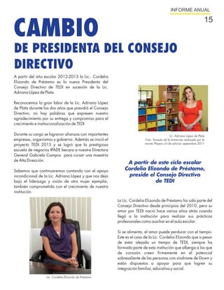 INFORME ANUAL




CAMBIO
                                                                                                                       15


DE PRESIDENTA DEL CONSEJO
DIRECTIVO
A partir del año escolar 2012-2013 la Lic.. Cordelia
Elizondo de Préstamo es la nueva Presidenta del
Consejo Directivo de TEDI en sucesión de la Lic.
Adriana López de Plata.

Reconocemos la gran labor de la Lic. Adriana López
de Plata durante los dos años que presidió el Consejo
Directivo, no hay palabras que expresen nuestro
agradecimiento por su entrega y compromiso para el
crecimiento e institucionalización de TEDI.

Durante su cargo se lograron alianzas con importantes                                        Lic. Adriana López de Plata
empresas, organismos y gobierno. Además se inició el                    Foto: Tomada de la entrevista realizada por la
proyecto TEDI 2015 y se logró que la prestigiosa                        revista Players of Life edición septiembre 2011

escuela de negocios IPADE becara a nuestra Directora
General Gabriela Campos para cursar una maestría
de Alta Dirección.
                                                             A partir de este ciclo escolar
Sabemos que continuaremos contando con el apoyo             Cordelia Elizondo de Préstamo,
incondicional de la Lic. Adriana López y que nos deja        preside el Consejo Directivo
bajo el liderazgo y visión de otra mujer ejemplar,                       de TEDI
también comprometida con el crecimiento de nuestra
institución.

                                                        La Lic. Cordelia Elizondo de Préstamo ha sido parte del
                                                        Consejo Directivo desde principios del 2010, pero su
                                                        amor por TEDI nació hace varios años atrás cuando
                                                        llegó a la institución para realizar sus prácticas
                                                        profesionales como auxiliar en el aula escolar.

                                                        Si se alimenta, el amor puede perdurar con el tiempo.
                                                        Este es el caso de la Lic. Cordelia Elizondo que a pesar
                                                        de estar alejada un tiempo de TEDI, siempre ha
                                                        formado parte de esta institución que alberga a los que
                                                        de corazón creen firmemente en el potencial
                                                        sobresaliente de las personas con síndrome de Down y
                                                        están dispuestos a apoyar para que logren su
                                                        integración familiar, educativa y social.

                  Lic. Cordelia Elizondo de Préstamo
 
