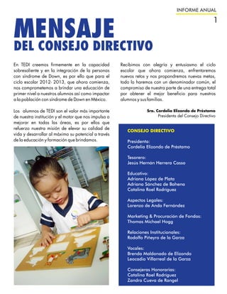 INFORME ANUAL

                                                                                                      1
MENSAJE
DEL CONSEJO DIRECTIVO
En TEDI creemos firmemente en la capacidad            Recibimos con alegría y entusiasmo el ciclo
sobresaliente y en la integración de la personas      escolar que ahora comienza, enfrentaremos
con síndrome de Down, es por ello que para el         nuevos retos y nos propondremos nuevas metas,
ciclo escolar 2012- 2013, que ahora comienza,         todo lo haremos con un denominador común, el
nos comprometemos a brindar una educación de          compromiso de nuestra parte de una entrega total
primer nivel a nuestros alumnos así como impactar     por obtener el mejor beneficio para nuestros
a la población con síndrome de Down en México.        alumnos y sus familias.

Los alumnos de TEDI son el valor más importante                    Sra. Cordelia Elizondo de Préstamo
de nuestra institución y el motor que nos impulsa a                     Presidenta del Consejo Directivo
mejorar en todas las áreas, es por ellos que
refuerzo nuestra misión de elevar su calidad de
                                                         CONSEJO DIRECTIVO
vida y desarrollar al máximo su potencial a través
de la educación y formación que brindamos.               Presidenta:
                                                         Cordelia Elizondo de Préstamo

                                                         Tesorero:
                                                         Jesús Hernán Herrera Casso

                                                         Educativo:
                                                         Adriana López de Plata
                                                         Adriana Sánchez de Bahena
                                                         Catalina Roel Rodríguez

                                                         Aspectos Legales:
                                                         Lorenzo de Anda Fernández

                                                         Marketing & Procuración de Fondos:
                                                         Thomas Michael Hogg

                                                         Relaciones Institucionales:
                                                         Rodolfo Piñeyro de la Garza

                                                         Vocales:
                                                         Brenda Maldonado de Elizondo
                                                         Leocadio Villarreal de la Garza

                                                         Consejeras Honorarias:
                                                         Catalina Roel Rodríguez
                                                         Zandra Cueva de Rangel
 