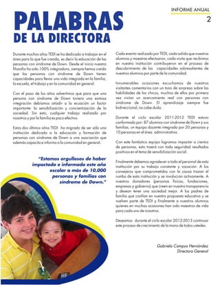 INFORME ANUAL


PALABRAS                                                                                                          2

DE LA DIRECTORA
Durante muchos años TEDI se ha dedicado a trabajar en el    Cada evento realizado por TEDI, cada salida que nuestros
área para la que fue creada, es decir la educación de las   alumnos y maestras efectuaron, cada visita que recibimos
personas con síndrome de Down. Desde el inicio nuestra      en nuestra institución contribuyeron en el proceso de
filosofía ha sido 100% integradora, siempre hemos creído    descubrimiento de las capacidades sobresalientes de
que las personas con síndrome de Down tienen                nuestros alumnos por parte de la comunidad.
capacidades para llevar una vida integrada en la familia,
la escuela, el trabajo y en la comunidad en general.        Innumerables ocasiones escuchamos de nuestros
                                                            visitantes comentarios con un tono de sorpresa sobre las
Con el paso de los años advertimos que para que una         habilidades de los chicos, muchos de ellos por primera
persona con síndrome de Down tuviera una exitosa            vez vivían un acercamiento real con personas con
integración debíamos añadir a la ecuación un factor         síndrome de Down. El aprendizaje siempre fue
importante: la sensibilización y concientización de la      bidireccional, no cabe duda.
sociedad. Sin esto, cualquier trabajo realizado por
nosotros y por la familia es poco efectivo.                 Durante el ciclo escolar 2011-2012 TEDI estuvo
                                                            conformado por: 87 alumnos con síndrome de Down y sus
Estos dos últimos años TEDI ha migrado de ser sólo una      familias, un equipo docente integrado por 20 personas y
institución dedicada a la educación y formación de          10 personas en el área administrativa.
personas con síndrome de Down a una asociación que
además capacita e informa a la comunidad en general.        Con este fantástico equipo logramos impactar a cientos
                                                            de personas, esto traerá con toda seguridad resultados
                                                            positivos en el tema de sensibilización social.
             “Estamos orgullosos de haber
                                                            Finalmente debemos agradecer a todo el personal de esta
           impactado e informado este año                   institución por su trabajo constante y vocación. A los
                  escolar a más de 10,000                   consejeros que comprometidos con la causa trazan el
                   personas y familias con                  rumbo de esta institución y se involucran activamente. A
                      síndrome de Down."                    nuestros donadores (personas físicas, fundaciones,
                                                            empresas y gobierno) que creen en nuestra transparencia
                                                            y desean tener una sociedad mejor. A los padres de
                                                            familia que confían en nuestra propuesta educativa y se
                                                            vuelven parte de TEDI y finalmente a nuestros alumnos
                                                            quienes en muchas ocasiones han sido maestros de vida
                                                            para cada uno de nosotros.

                                                            Deseamos durante el ciclo escolar 2012-2013 continuar
                                                            este proceso de crecimiento de la mano de todos ustedes.




                                                                                    Gabriela Campos Hernández
                                                                                              Directora General
 