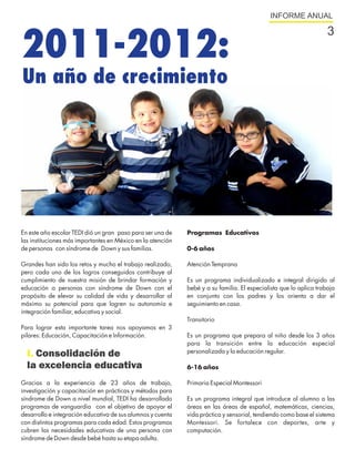 INFORME ANUAL




2011-2012:
                                                                                                                    3


Un año de crecimiento




En este año escolar TEDI dió un gran paso para ser una de    Programas Educativos
las instituciones más importantes en México en la atención
de personas con síndrome de Down y sus familias.             0-6 años

Grandes han sido los retos y mucho el trabajo realizado,     Atención Temprana
pero cada uno de los logros conseguidos contribuye al
cumplimiento de nuestra misión de brindar formación y        Es un programa individualizado e integral dirigido al
educación a personas con síndrome de Down con el             bebé y a su familia. El especialista que lo aplica trabaja
propósito de elevar su calidad de vida y desarrollar al      en conjunto con los padres y los orienta a dar el
máximo su potencial para que logren su autonomía e           seguimiento en casa.
integración familiar, educativa y social.
                                                             Transitorio
Para lograr esta importante tarea nos apoyamos en 3
pilares: Educación, Capacitación e Información.              Es un programa que prepara al niño desde los 3 años
                                                             para la transición entre la educación especial
                                                             personalizada y la educación regular.
  I. Consolidación de
  la excelencia educativa                                    6-16 años

Gracias a la experiencia de 23 años de trabajo,              Primaria Especial Montessori
investigación y capacitación en prácticas y métodos para
síndrome de Down a nivel mundial, TEDI ha desarrollado       Es un programa integral que introduce al alumno a las
programas de vanguardia con el objetivo de apoyar el         áreas en las áreas de español, matemáticas, ciencias,
desarrollo e integración educativa de sus alumnos y cuenta   vida práctica y sensorial, tendiendo como base el sistema
con distintos programas para cada edad. Estos programas      Montessori. Se fortalece con deportes, arte y
cubren las necesidades educativas de una persona con         computación.
síndrome de Down desde bebé hasta su etapa adulta.
 